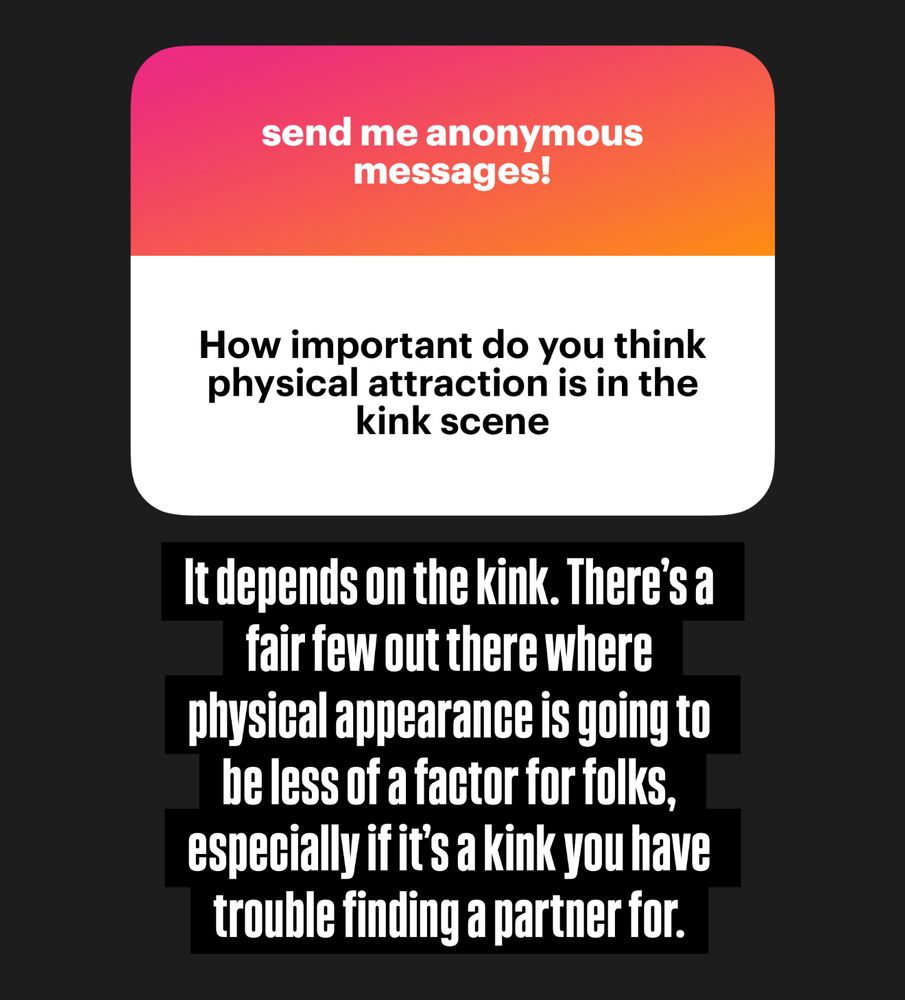 The anonymous question is “how important do you think physical attraction is in the kink scene?”
The reply reads: “it depends on the kink. There’s a fair few out there where physical appearance is going to be less of a factor for folks, especially if it’s a kink you have trouble finding a partner for.”