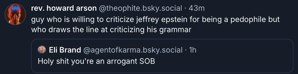 Skeet from theophite.bsky.social, who says "guy who is willing to criticize jeffrey epstein for being a pedophile but who draws the line at criticizing his grammar".  The quote skeet is from @agentofkarma.bsky.social (who has blocked me), saying "Holy shit you're an arrogant SOB".  