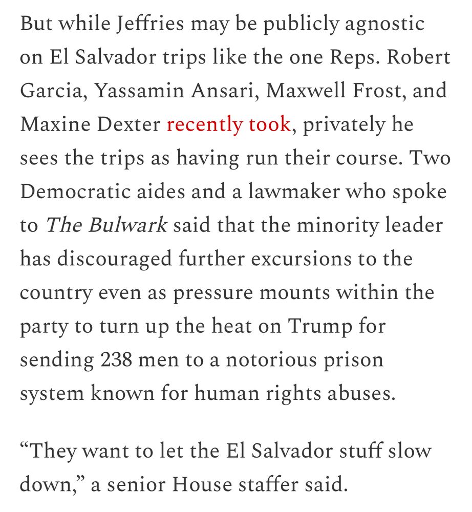 Screenshot of part of linked article: “But while Jeffries may be publicly agnostic on El Salvador trips like the one Reps. Robert Garcia, Yassamin Ansari, Maxwell Frost, and Maxine Dexter recently took, privately he sees the trips as having run their course. Two Democratic aides and a lawmaker who spoke to The Bulwark said that the minority leader has discouraged further excursions to the country even as pressure mounts within the party to turn up the heat on Trump for sending 238 men to a notorious prison system known for human rights abuses. 