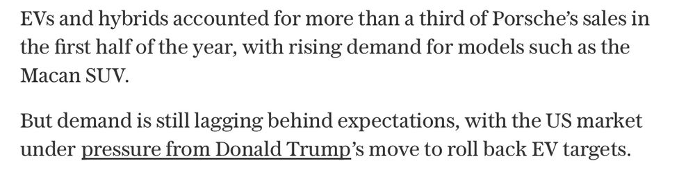 “EVs and hybrids accounted for more than a third of Porsche’s sales in the first half of the year, with rising demand for models such as the Macan SUV. But demand is still lagging behind expectations, with the US market under pressure from Donald Trump’s move to roll back EV targets”