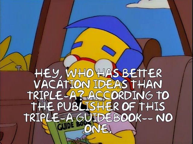 Milhouse in The Simpsons: “HEY, WHO HAS BETTER VACATION IDEAS THAN TRIPLE-A? ACCORDING TO THE PUBLISHER OF THIS TRIPLE-A GUIDEBOOK: NO ONE.”