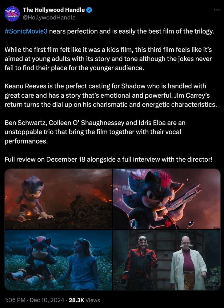 An early review from The Hollywood Handle stating:
#SonicMovie3 nears perfection and is easily the best film of the trilogy.

While the first film felt like it was a kids film, this third film feels like it’s aimed at young adults with its story and tone although the jokes never fail to find their place for the younger audience. 

Keanu Reeves is the perfect casting for Shadow who is handled with great care and has a story that’s emotional and powerful. Jim Carrey’s return turns the dial up on his charismatic and energetic characteristics. 

Ben Schwartz, Colleen O’ Shaughnessey and Idris Elba are an unstoppable trio that bring the film together with their vocal performances.

