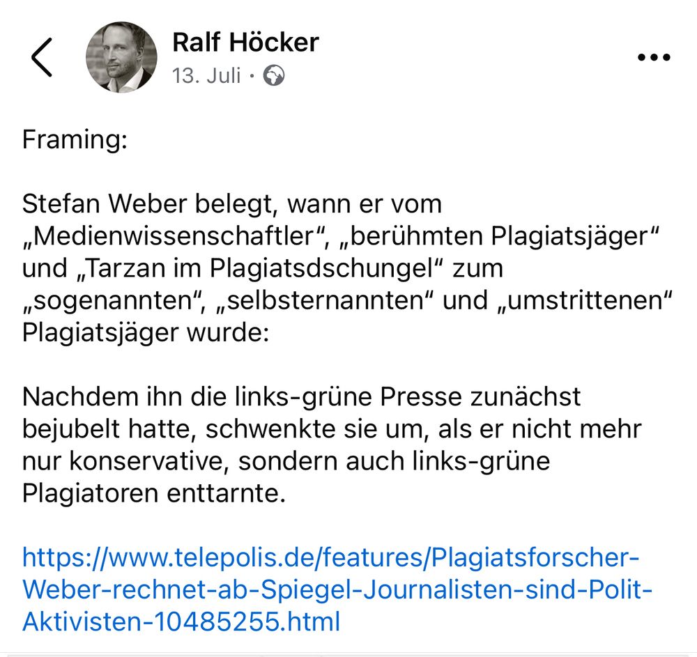 LinkedIn-Posting von Höcker: „Framing:
Stefan Weber belegt, wann er vom „Medienwissenschaftler", „berühmten Plagiatsjäger" und „Tarzan im Plagiatsdschungel" zum „sogenannten", „selbsternannten" und „umstrittenen"
Plagiatsjäger wurde:
Nachdem ihn die links-grüne Presse zunächst bejubelt hatte, schwenkte sie um, als er nicht mehr nur konservative, sondern auch links-grüne Plagiatoren enttarnte.“