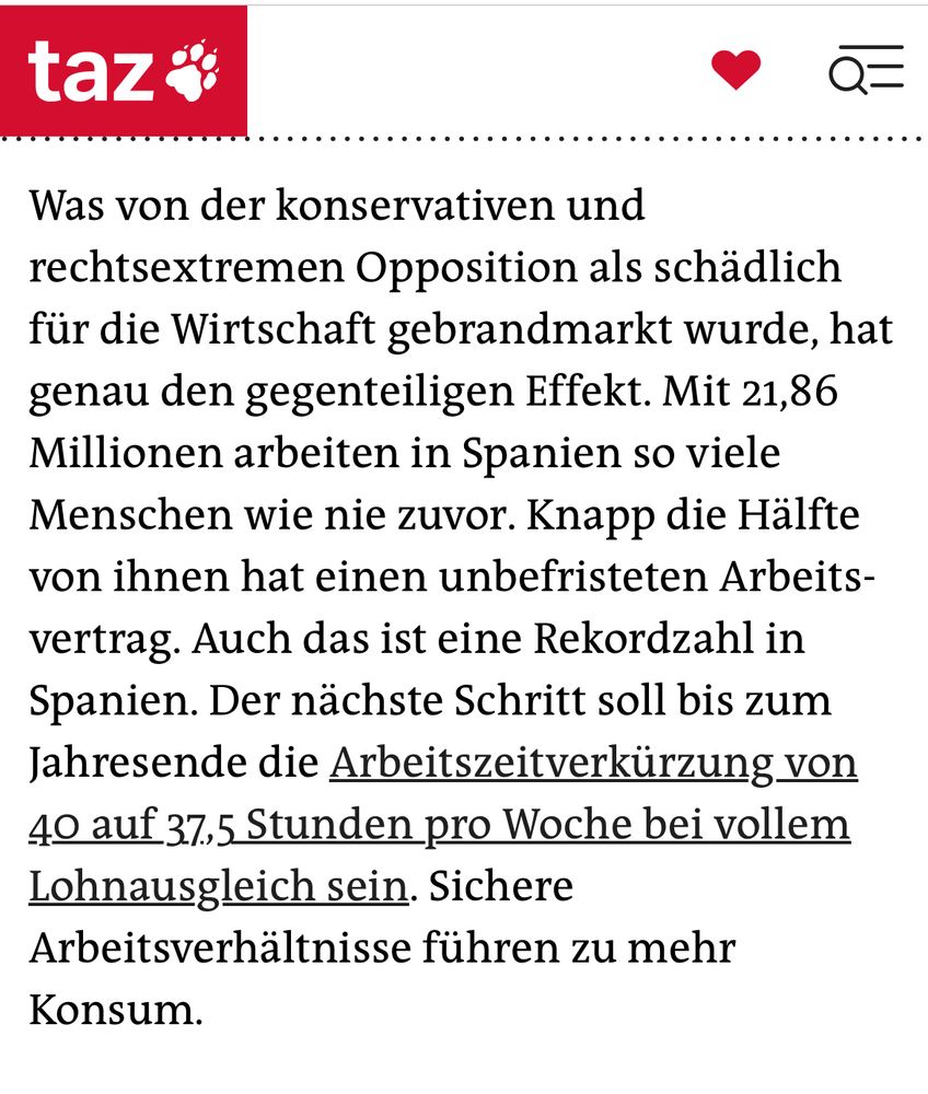 Dank des Wachstums sinkt nicht nur die Arbeitslosigkeit, es werden sogar mehr Arbeitskräfte gebraucht. Spanien hat eine liberale Einwanderungs­politik. Auch diese neuen Arbeitskräfte kurbeln die Binnennachfrage an.
Was von der konservativen und rechtsextremen Oppo­sition als schädlich für die Wirtschaft gebrandmarkt wurde, hat genau den gegenteiligen Effekt. Mit 21,86 Millionen arbeiten in Spanien so viele Menschen wie nie zuvor. Knapp die Hälfte von ihnen hat einen unbefristeten Arbeits­vertrag. Auch das ist eine Rekordzahl in Spanien. Der nächste Schritt soll bis zum Jahresende die Arbeitszeitverkürzung von 40 auf 37,5 Stunden pro Woche bei vollem Lohnausgleich sein. Sichere Arbeitsverhältnisse führen zu mehr Konsum.