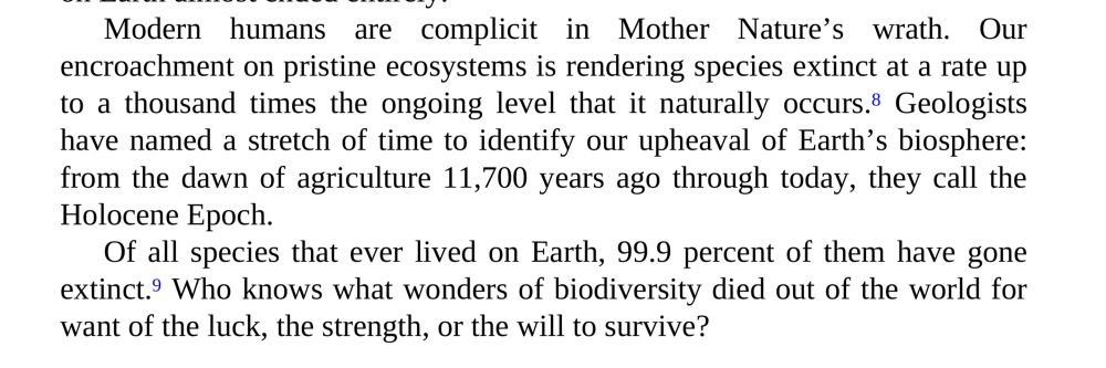 Übersetzter Ausschnitt aus „A Starry Messenger“ von Neil DeGrasse Tyson: „Unser Eindringen in unberührte Ökosysteme führt zu einem Artensterben, das bis zu tausendmal so hoch ist wie das natürliche Aussterben. Geologen haben eine Zeitspanne benannt, um unsere Umwälzung der Biosphäre der Erde zu kennzeichnen: von den Anfängen der Landwirtschaft vor 11.700 Jahren bis heute nennen sie die Holozän-Epoche. Von allen Arten, die jemals auf der Erde gelebt haben, sind 99,9 Prozent ausgestorben.“