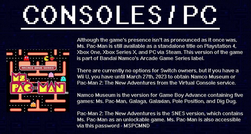 Consoles / PC 

Although the game's presence isn't as pronounced as it once was, Ms. Pac-Man is still available as a standalone title on Playstation 4, Xbox One, Xbox Series X, and PC via Steam. This version of the game is part of Bandai Namco's Arcade Game Series label.

There are currently no options for Switch owners, but if you have a Wii U, you have until March 27th, 2023 to obtain Namco Museum or Pac-Man 2: The New Adventures from the Virtual Console service.

Namco Museum is the version for Game Boy Advance containing five games: Ms. Pac-Man, Galaga, Galaxian, Pole Position, and Dig Dug.

Pac-Man 2: The New Adventures is the SNES verison, which contains Ms. Pac-Man as an unlockable game. Ms. Pac-Man is also accessible via this password - MSPCMND