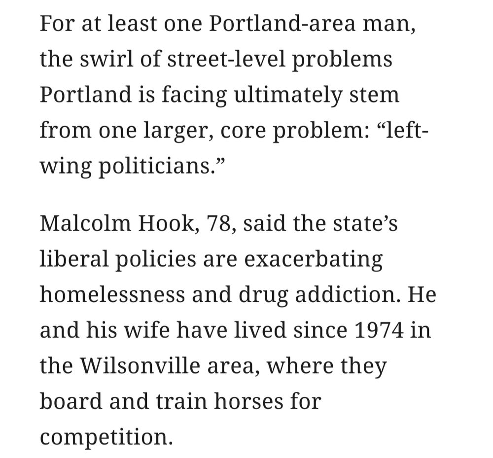 For at least one Portland-area man, the swirl of street-level problems Portland is facing ultimately stem from one larger, core problem: "left-wing politicians."

Malcolm Hook, 78, said the state's liberal policies are exacerbating homelessness and drug addiction. He and his wife have lived since 1974 in the Wilsonville area, where they board and train horses for competition.
