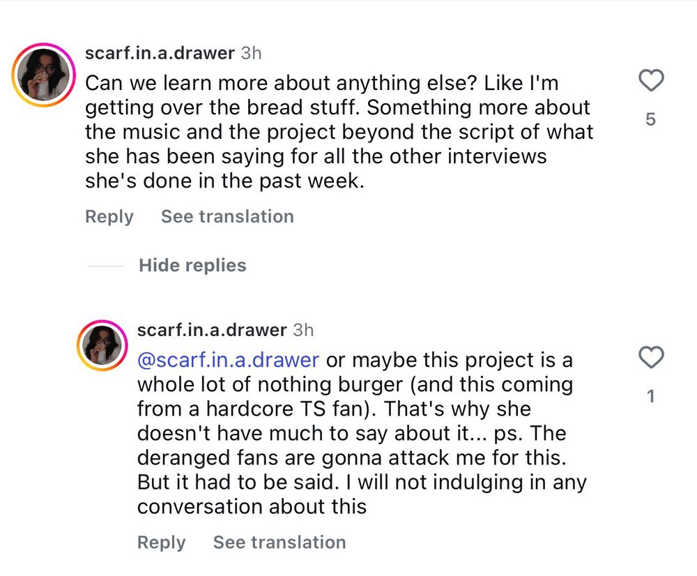 Instagram comments from scarf.in.a.drawer

Can we learn more about anything else? Like I'm getting over the bread stuff. Something more about the music and the project beyond the script of what she has been saying for all the other interviews she's done in the past week.

or maybe this project is a whole lot of nothing burger (and this coming from a hardcore TS fan). That's why she doesn't have much to say about it... ps. The deranged fans are gonna attack me for this.
But it had to be said. I will not indulging in any conversation about this