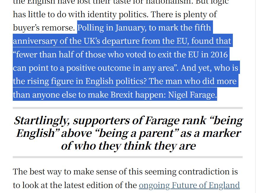 highlighted text from linked article. There is plenty of buyer’s remorse. Polling in January, to mark the fifth anniversary of the UK’s departure from the EU, found that “fewer than half of those who voted to exit the EU in 2016 can point to a positive outcome in any area”. And yet, who is the rising figure in English politics? The man who did more than anyone else to make Brexit happen: Nigel Farage.
