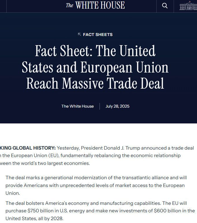 Fact Sheet: The United States and European Union Reach Massive Trade Deal
The White House
July 28, 2025
MAKING GLOBAL HISTORY: Yesterday, President Donald J. Trump announced a trade deal with the European Union (EU), fundamentally rebalancing the economic relationship between the world’s two largest economies.

The deal marks a generational modernization of the transatlantic alliance and will provide Americans with unprecedented levels of market access to the European Union.
The deal bolsters America’s economy and manufacturing capabilities. The EU will purchase $750 billion in U.S. energy and make new investments of $600 billion in the United States, all by 2028.