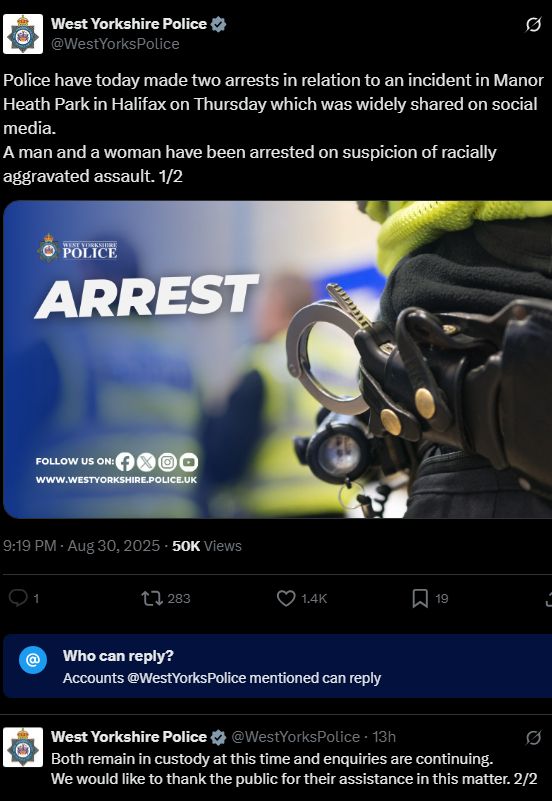 Police have today made two arrests in relation to an incident in Manor Heath Park in Halifax on Thursday which was widely shared on social media. A man and a woman have been arrested on suspicion of racially aggravated assault. 1/2 https://x.com/WestYorksPolice/status/1961871352811360404