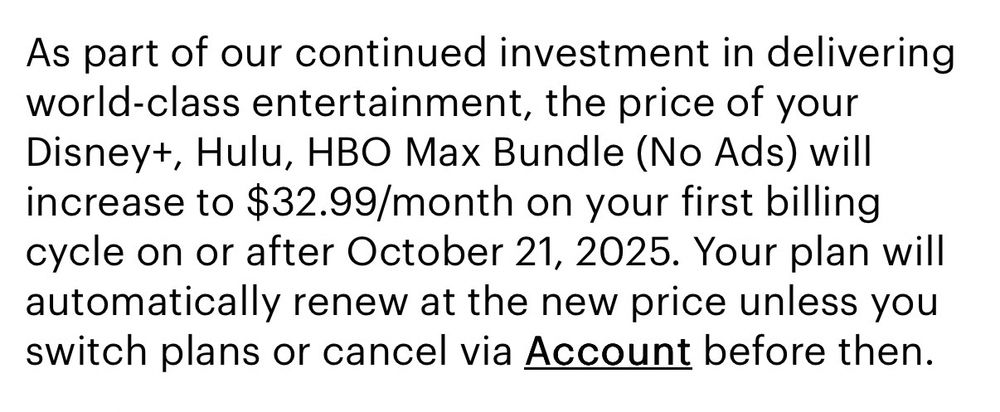 As part of our continued investment in delivering world-class entertainment, the price of your Disney+, Hulu, HBO Max Bundle (No Ads) will increase to $32.99/month on your first billing cycle on or after October 21, 2025. Your plan will automatically renew at the new price unless you switch plans or cancel via Account before then.