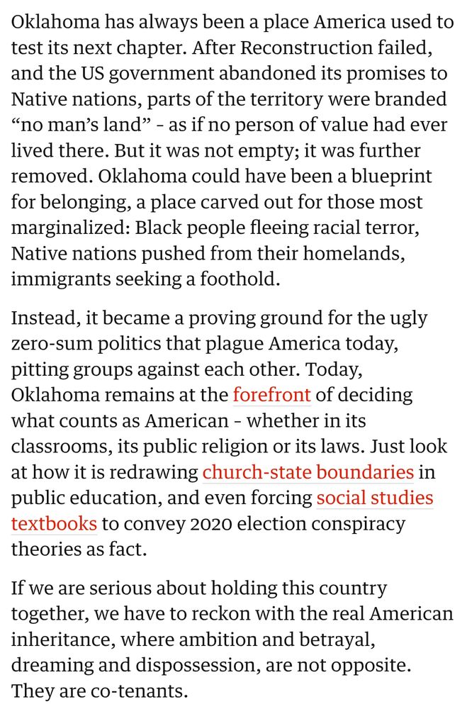 Oklahoma has always been a place America used to test its next chapter. After Reconstruction failed, and the US government abandoned its promises to Native nations, parts of the territory were branded “no man’s land” – as if no person of value had ever lived there. But it was not empty; it was further removed. Oklahoma could have been a blueprint for belonging, a place carved out for those most marginalized: Black people fleeing racial terror, Native nations pushed from their homelands, immigrants seeking a foothold.

Instead, it became a proving ground for the ugly zero-sum politics that plague America today, pitting groups against each other. Today, Oklahoma remains at the forefront of deciding what counts as American – whether in its classrooms, its public religion or its laws. Just look at how it is redrawing church-state boundaries in public education, and even forcing social studies textbooks to convey 2020 election conspiracy theories as fact.

If we are serious about holding this country together, we have to reckon with the real American inheritance, where ambition and betrayal, dreaming and dispossession, are not opposite. They are co-tenants.