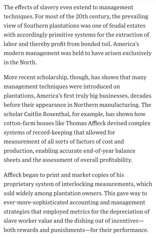 The effects of slavery even extend to management techniques. For most of the 20th century, the prevailing view of Southern plantations was one of feudal estates with accordingly primitive systems for the extraction of labor and thereby profit from bonded toil. America’s modern management was held to have arisen exclusively in the North.

More recent scholarship, though, has shown that many management techniques were introduced on plantations, America’s first truly big businesses, decades before their appearance in Northern manufacturing. The scholar Caitlin Rosenthal, for example, has shown how cotton-farm bosses like Thomas Affleck devised complex systems of record-keeping that allowed for measurement of all sorts of factors of cost and production, enabling accurate end-of-year balance sheets and the assessment of overall profitability.

Affleck began to print and market copies of his proprietary system of interlocking measurements, which sold widely among plantation owners. This gave way to ever-more-sophisticated accounting and management strategies that employed metrics for the depreciation of slave worker value and the dishing out of incentives—both rewards and punishments—for their performance.