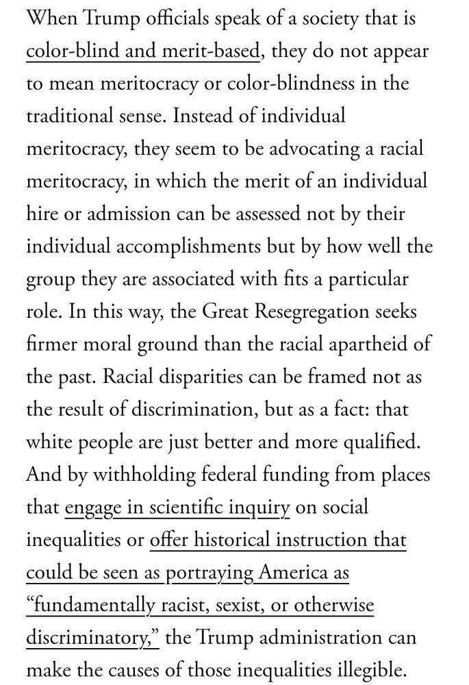 When Trump officials speak of a society that is color-blind and merit-based, they do not appear to mean meritocracy or color-blindness in the traditional sense. Instead of individual meritocracy, they seem to be advocating a racial meritocracy, in which the merit of an individual hire or admission can be assessed not by their individual accomplishments but by how well the group they are associated with fits a particular role. In this way, the Great Resegregation seeks firmer moral ground than the racial apartheid of the past. Racial disparities can be framed not as the result of discrimination, but as a fact: that white people are just better and more qualified. And by withholding federal funding from places that engage in scientific inquiry on social inequalities or offer historical instruction that could be seen as portraying America as “fundamentally racist, sexist, or otherwise discriminatory,” the Trump administration can make the causes of those inequalities illegible