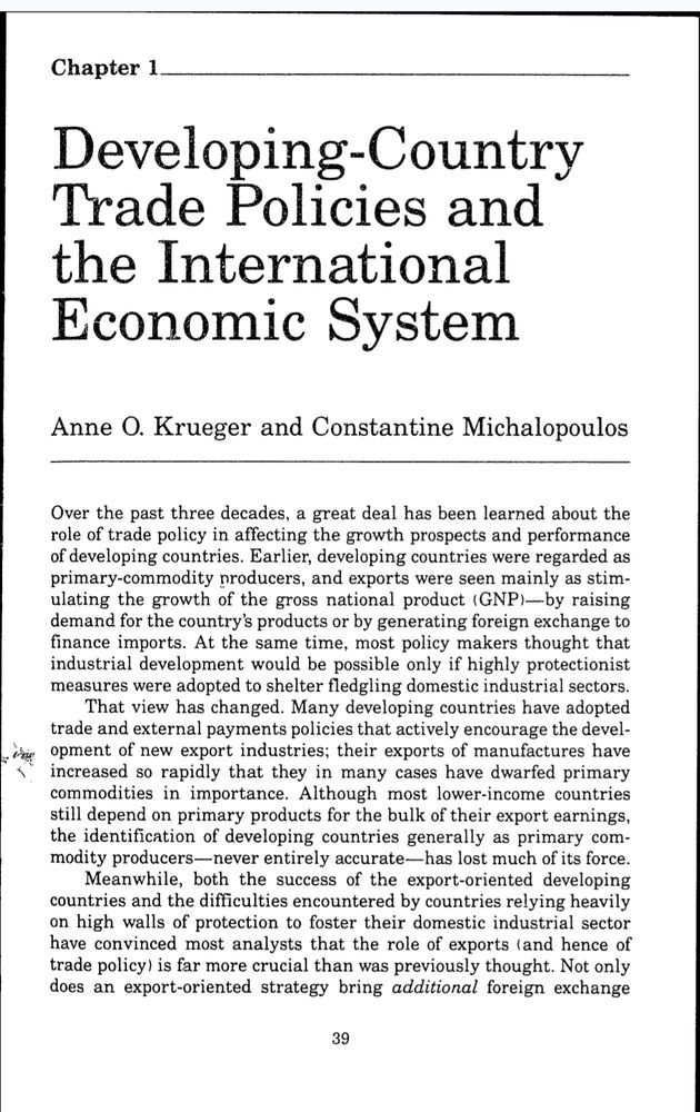 Dieve loping Country
Trade Policies and
the International
Econonic Systemi
Anne 0. Krueger and Constantine Michalopoulos
Over the past three decades, a great deal has been learned about the
role of trade policy in affecting the growth prospects and performance
of developing countries. Earlier, developing countries were regarded as
primary-commodity producers, and exports were seen mainly as stim-
ulating the growth of the gross national product (GNP)--by raising
demand for the country's products or by generating foreign exchange to
finance imports. At the same time, most policy makers thought that
industrial development would be possible only if highly protectionist
measures were adopted to shelter fledgling domestic industrial sectors.
That view has changed. Many developing countries have adopted
trade and external payments policies that actively encourage the devel-
At opment of new export industries; their exports of manufactures have
increased so rapidly that they in many cases have dwarfed primary
commodities in importance. Although most lower-income countries
still depend on primary products for the bulk of their export earnings,
the identification of developing countries generally as primary com-
modity producers-never entirely accurate-has lost much of its force.
Meanwhile, both the success of the export-oriented developing
countries and the difficulties encountered by countries relying heavily
on high walls of protection to foster their domestic industrial sector
have convinced most analysts that the role of exports (and hence of
trade policy) is far more crucial than was previously thought. Not only
does an export-oriented strategy bring additional foreign exchan