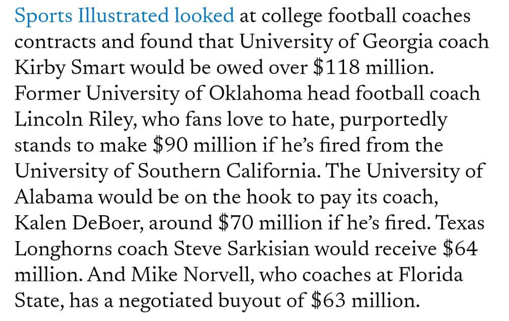 Sports Illustrated looked at college football coaches contracts and found that University of Georgia coach Kirby Smart would be owed over $118 million. Former University of Oklahoma head football coach Lincoln Riley, who fans love to hate, purportedly stands to make $90 million if he’s fired from the University of Southern California. The University of Alabama would be on the hook to pay its coach, Kalen DeBoer, around $70 million if he’s fired. Texas Longhorns coach Steve Sarkisian would receive $64 million. And Mike Norvell, who coaches at Florida State, has a negotiated buyout of $63 million