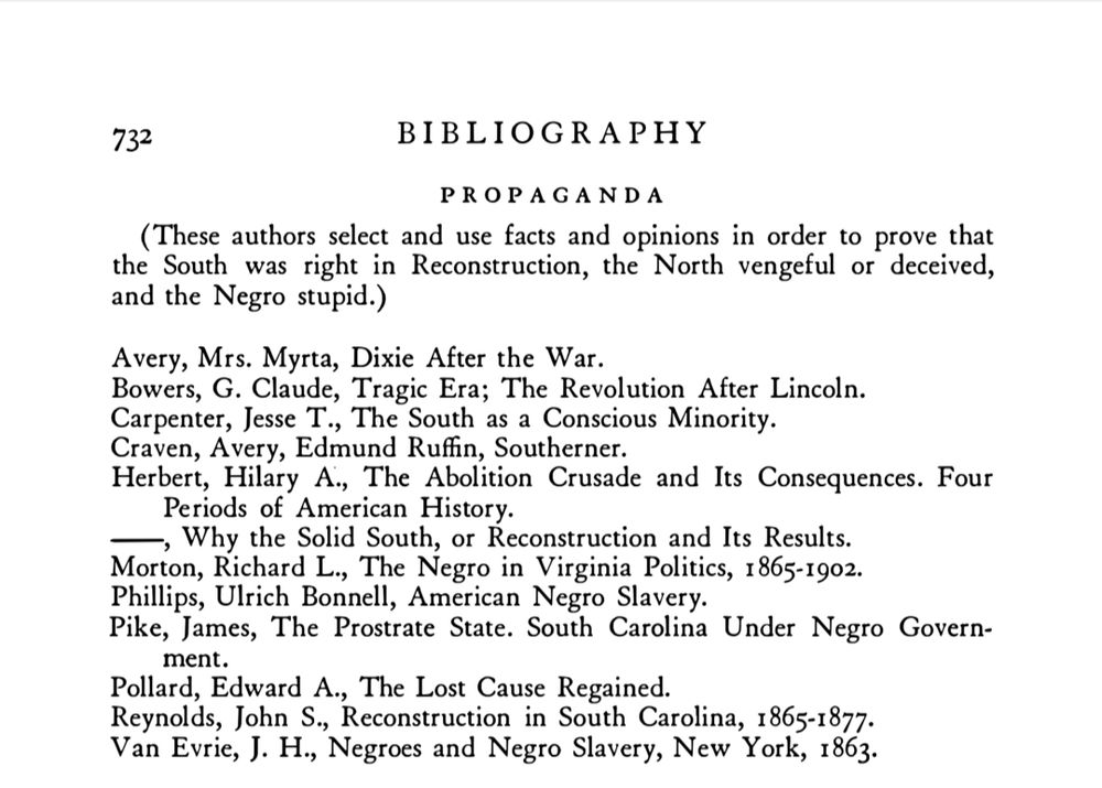 B I BLIOGRAPH Y 
PROPAGANDA 
( These authors select and use facts and opinions in order to prove that 
the South was right in Reconstruction, the North vengeful or deceived, 
and the Negro stupid.) 
Avery, Mrs. Myrta, Dixie After the War . 
Bowers, G. Claude, Tragic Era; The Revolution After Lincoln. 
Carpenter, Jesse T., The South as a Conscious Minority. 
Craven, Avery, Edmund Ruffin, Southerner. 
Herbert, Hilary A., The Abolition Crusade and Its Consequences . Four 
Pe riods of American History. --, Why the Solid South, or Reconstruction and Its Results. 
Morton, Richard L., The Negro in Virginia Politics, 1 865-1 902. 
Phillips, Ulrich Bonnell, American Negro Slavery. 
Pike, James, The Prostrate State. South Carolina Under Negro Govern-
ment. 
Pollard, Edward A., The Lost Cause Regained. 
Reynolds, John S ., Reconstruction in South Carolina, 1 865-1 877. 
Van Evrie, J. H., Negroes and Negro Slavery, New York, 1 863.
