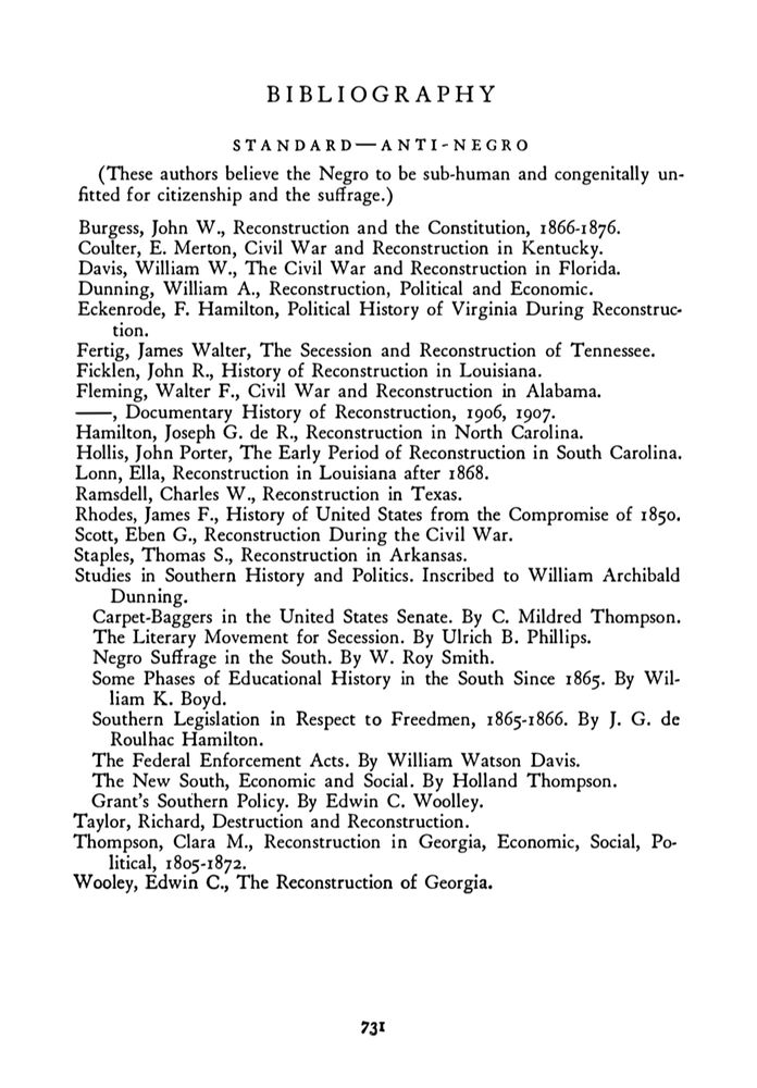 BIB L I OGRAPH Y 
STAN DARD - A N TI-NEGRO 
(These authors believe the Negro to be sub-human and congenitally un-
fitted for citizenship and the suffrage.) 
Burgess, John W., Reconstruction and the Constitution, 1 866-1 876. 
Coulter, E. Merton, Civil War and Reconstruction in Kentucky. 
Davis, William W ., The Civil War and Reconstruction in Florida. 
Dunning, William A., Reconstruction, Political and Economic . 
Eckenrode, F. Hamilton, Political History of Virginia During Reconstruc· 
tion. 
Fertig, James Walter, The Secession and Reconstruction of Tennessee. 
Ficklen, John R., History of Reconstruction in Louisiana. 
Fleming, Walter F., Civil War and Reconstruction in Alabama. 
--, Documentary History of Reconstruction, 1 906, 1907. 
Hamilton, Joseph G. de R., Reconstruction in North Carolina. 
Hollis, John Porter, The Early Period of Reconstruction in South Carolina. 
Lonn, Ella, Reconstruction in Louisiana after 1 868 . 
Ramsdell, Charles W., Reconstruction in Texas . 
Rhodes, James F., History of United States from the Compromise of 1 850. 
Scott, Eben G., Reconstruction During the Civil War. 
Staples, Thomas S ., Reconstruction in Arkansas . 
Studies in Southern History and Politics . Inscribed to William Archibald 
Dunning. 
Carpet-Baggers in the United States Senate. By C. Mildred Thompson. 
The Literary Movement for Secession. By Ulrich B. Phillips. 
Negro Suffrage in the South. By W. Roy Smith. 
Some Phases of Educational History in the South Since 1 865. By Wil-
liam K. Boyd. 
Southern Legislation in Respect to Freedmen, 1 865- 1 866. By J. G. de 
Roulhac Hamilton. 
The Federal Enforcement Acts . By William Watson Davis. 
The New South, Economic and Social . By Holland Thompson. 
Grant's Southern Policy. By Edwin C. Woolley. 
Taylor, Richard, Destruction and Reconstruction. 
Thompson, Clara M., Reconstruction in Georgia, Economic, Social, Po-
litical, l 805-1 872. 
Wooley, Edwin C., The Reconstruction of Georgia.