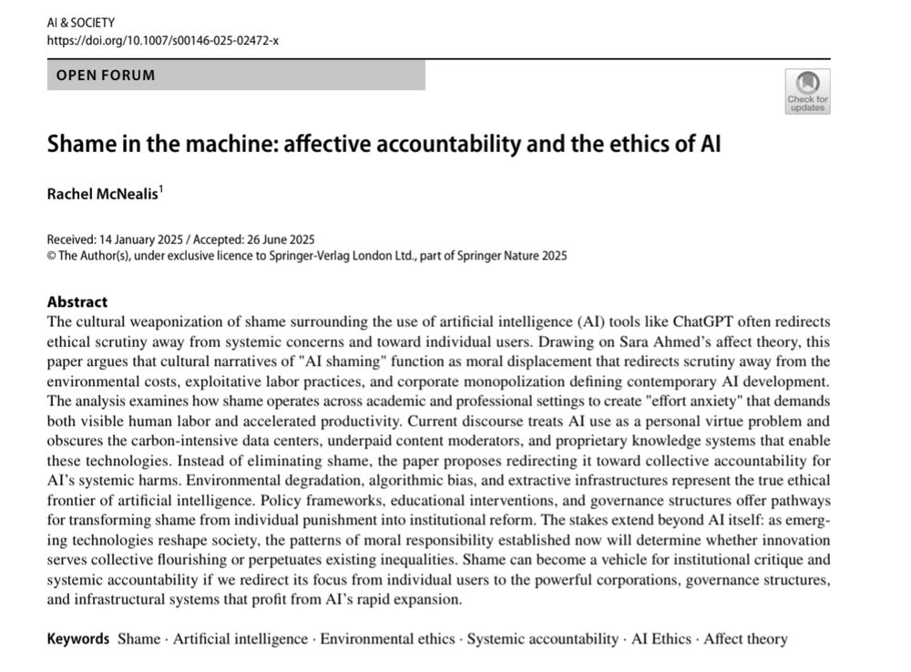 Shame in the machine: afective accountability and the ethics of AI
Rachel McNealis1
Received: 14 January 2025 / Accepted: 26 June 2025
© The Author(s), under exclusive licence to Springer-Verlag London Ltd., part of Springer Nature 2025
Abstract
The cultural weaponization of shame surrounding the use of artifcial intelligence (AI) tools like ChatGPT often redirects 
ethical scrutiny away from systemic concerns and toward individual users. Drawing on Sara Ahmed’s afect theory, this 
paper argues that cultural narratives of "AI shaming" function as moral displacement that redirects scrutiny away from the 
environmental costs, exploitative labor practices, and corporate monopolization defning contemporary AI development. 
The analysis examines how shame operates across academic and professional settings to create "efort anxiety" that demands 
both visible human labor and accelerated productivity. Current discourse treats AI use as a personal virtue problem and 
obscures the carbon-intensive data centers, underpaid content moderators, and proprietary knowledge systems that enable 
these technologies. Instead of eliminating shame, the paper proposes redirecting it toward collective accountability for 
AI’s systemic harms. Environmental degradation, algorithmic bias, and extractive infrastructures represent the true ethical 
frontier of artifcial intelligence. Policy frameworks, educational interventions, and governance structures ofer pathways 
for transforming shame from individual punishment into institutional reform. The stakes extend beyond AI itself: as emerg-
ing technologies reshape society, the patterns of moral responsibility established now will determine whether innovation 
serves collective fourishing or perpetuates existing inequalities. Shame can become a vehicle for institutional critique and 
systemic accountability if we redirect its focus from individual users to the powerful corporations, governance structures, 
and infrastructural s…