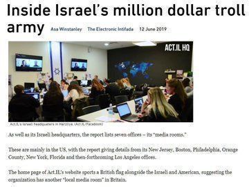 A screenshot of an article shows the title, "Inside Israel's million dollar troll army" and lines of text, "As well as its Israeli headquarters, the report lists seven offices - its 'media rooms.' These are mainly in the US, with the report giving details from its New Jersey, Boston, Philadelphia, Orange County, New York, Florida, and then-forthcoming Los Angeles offices. The home page of Act IL's website sports a British flag alongside the Israeli and American, suggesting the organization has another 'local media room' in Britain." The accompanying photo shows two tv screens on a wall separated by a banner similar to the Israeli flag. The room is filled with people all sitting their own computer. The word Act.IL.HQ appears in the upper right corner of the photo.