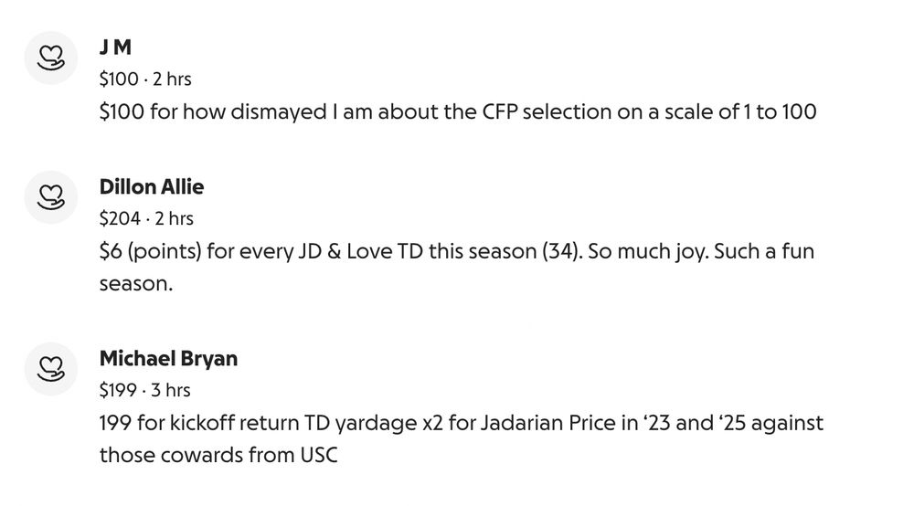 J M
$1002 hrs
$100 for how dismayed I am about the CFP selection on a scale of 1 to 100
Dillon Allie
$2042 hrs
$6 (points) for every JD & Love TD this season (34). So much joy. Such a fun season.
Michael Bryan
$1993 hrs
199 for kickoff return TD yardage x2 for Jadarian Price in ‘23 and ‘25 against those cowards from USC