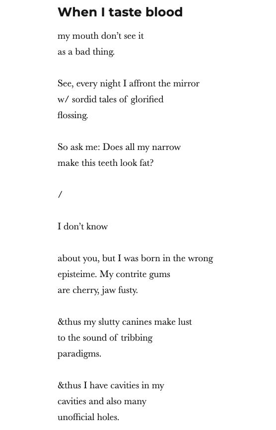 When I taste blood
my mouth don’t see it
as a bad thing. 

See, every night I affront the mirror 
w/ sordid tales of glorified
flossing.

So ask me: Does all my narrow 
make this teeth look fat? 

/

I don’t know 

about you, but I was born in the wrong
episteime. My contrite gums 
are cherry, jaw fusty.

&thus my slutty canines make lust
to the sound of tribbing
paradigms.

&thus I have cavities in my
cavities and also many
unofficial holes.