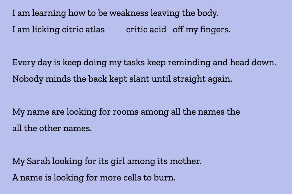 I am learning how to be weakness leaving the body.
I am licking citric atlas          critic acid   off my fingers.

Every day is keep doing my tasks keep reminding and head down.
Nobody minds the back kept slant until straight again.

My name are looking for rooms among all the names the
all the other names.

My Sarah looking for its girl among its mother.
A name is looking for more cells to burn.