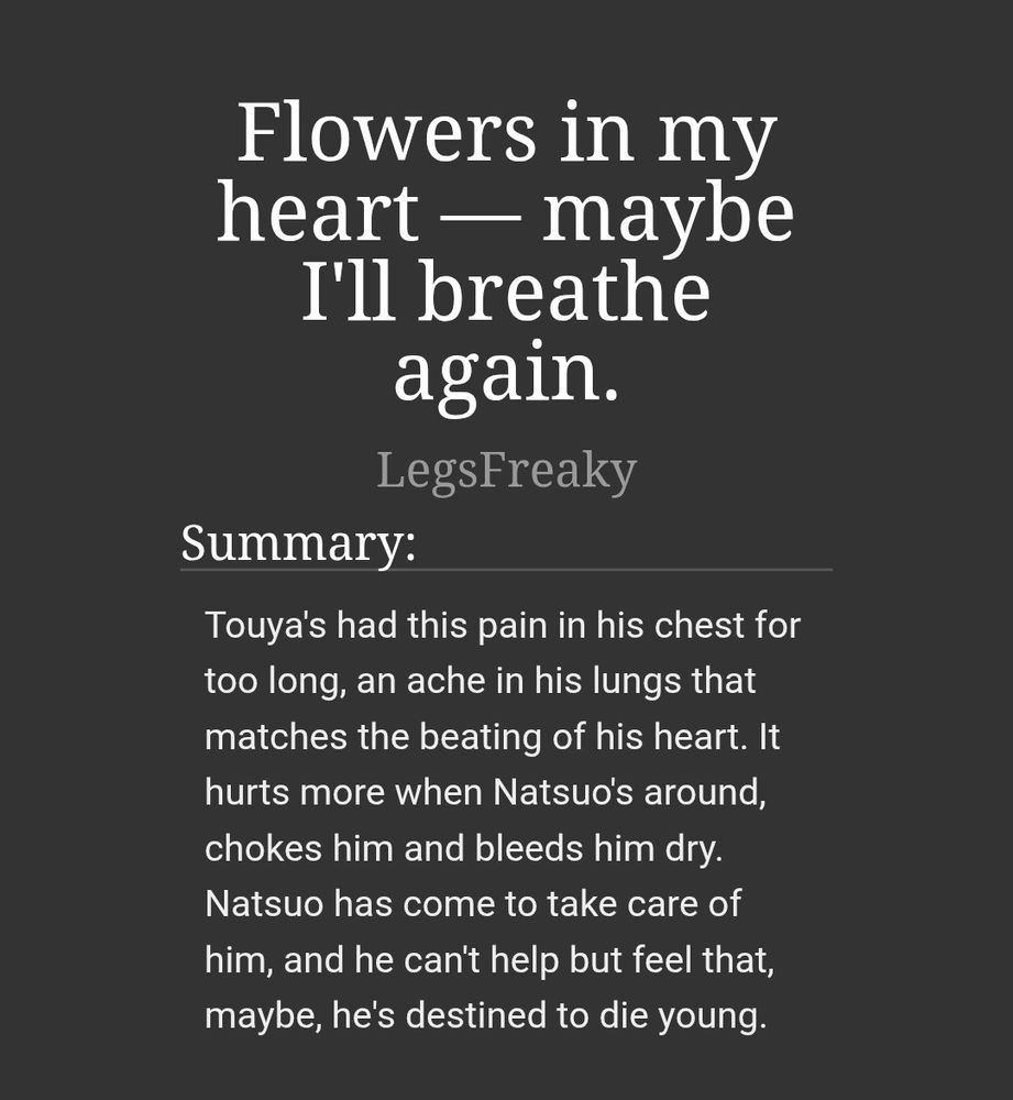 Title: Flowers in my heart — maybe I'll breathe again.

Summary: Touya's had this pain in his chest for too long, an ache in his lungs that matches the beating of his heart. It hurts more when Natsuo's around, chokes him and bleeds him dry. Natsuo has come to take care of him, and he can't help but feel that, maybe, he's destined to die young.