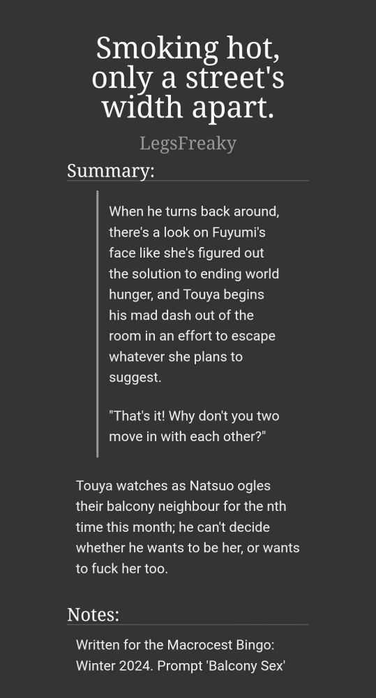 Title: Smoking hot, only a street's width apart.

Author: LegsFreaky

Summary: When he turns back around, there's a look on Fuyumi's face like she's figured out the solution to ending world hunger, and Touya begins his mad dash out of the room in an effort to escape whatever she plans to suggest.

"That's it! Why don't you two move in with each other?"

Touya watches as Natsuo ogles their balcony neighbour for the nth time this month; he can't decide whether he wants to be her, or wants to fuck her too.

Notes: Written for the Macrocest Bingo: Winter 2024. Prompt 'Balcony Sex'