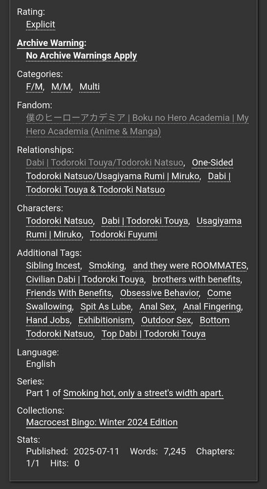 Rating: Explicit

Archive Warning: None Apply

Categories: F/M, M/M, Multi

Fandom: Boku no Hero Academia

Relationships: Todoroki Touya x Todoroki Natsuo, One-sided Todoroki Natsuo x Usagiyama Rumi, Todoroki Touya & Todoroki Natsuo

Characters: Todoroki Natsuo, Todoroki Touya, Usagiyama Rumi, Todoroki Fuyumi

Additional Tags: Sibling Incest, Smoking, and they were ROOMMATES, Civilian Todoroki Touya, Brothers with benefits, Friends with benefits, Obsessive Behaviour, Come Swallowing, Spit as lube, Anal sex, Anal Fingering, Hand jobs, Exhibitionism, Outdoor sex, Bottom Todoroki Natsuo, Top Todoroki Touya

Language: English

Series: Part one of Smoking hot, only a street's width apart.

Collections: Macrocest Bingo Winter 2024 edition

Published: 11th July 2025
Words: 7245
Chapters: 1 of 1