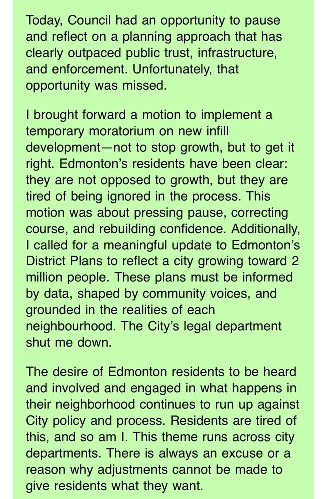 Today, Council had an opportunity to pause and reflect on a planning approach that has clearly outpaced public trust, infrastructure, and enforcement. Unfortunately, that opportunity was missed.
I brought forward a motion to implement a temporary moratorium on new infill
development-not to stop growth, but to get it right. Edmonton's residents have been clear: they are not opposed to growth, but they are tired of being ignored in the process. This motion was about pressing pause, correcting course, and rebuilding confidence. Additionally, I called for a meaningful update to Edmonton's District Plans to reflect a city growing toward 2 million people. These plans must be informed by data, shaped by community voices, and grounded in the realities of each
neighbourhood. The City's legal department shut me down.
The desire of Edmonton residents to be heard and involved and engaged in what happens in their neighborhood continues to run up against City policy and process. Residents are tired of this, and so am I. This theme runs across city departments. There is always an excuse or a reason why adjustments cannot be made to give residents what they want.