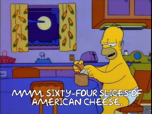  frame from the simpsons: homer simpson, in nothing but his briefs, sits at the kitchen table alone in the middle of the night. the full moon peeks from behind the clouds through the window, corncob printed curtains open. a huge stack of pasteurized cheese food product singles in individually wrapped plastic sits in front of him. homer has unwrapped the top two slices and is about to commence eating. “mmm. sixty four slices of american cheese,” he says to himself, a look of satisfied anticipation on his face
