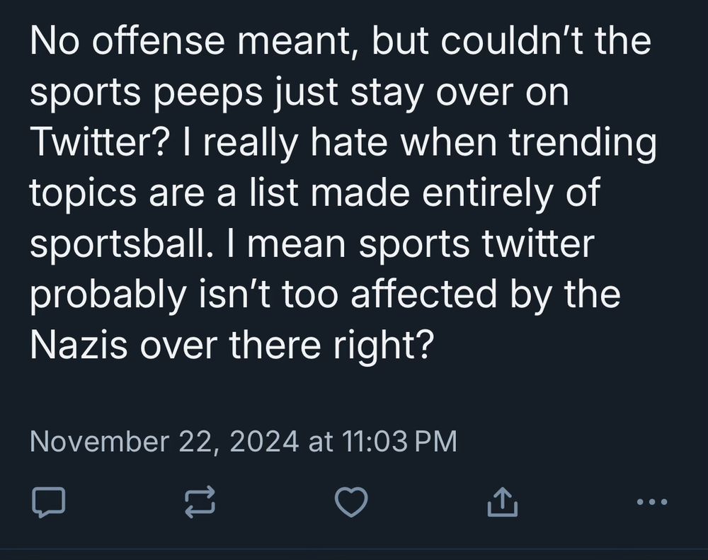 screenshot of bsky reply

No offense meant, but couldn't the sports peeps just stay over on Twitter? I really hate when trending topics are a list made entirely of sportsball. I mean sports twitter probably isn't too affected by the Nazis over there right?
November 22, 2024 at 11:03 PM
(0 likes, 0 retweets, 0 replies)