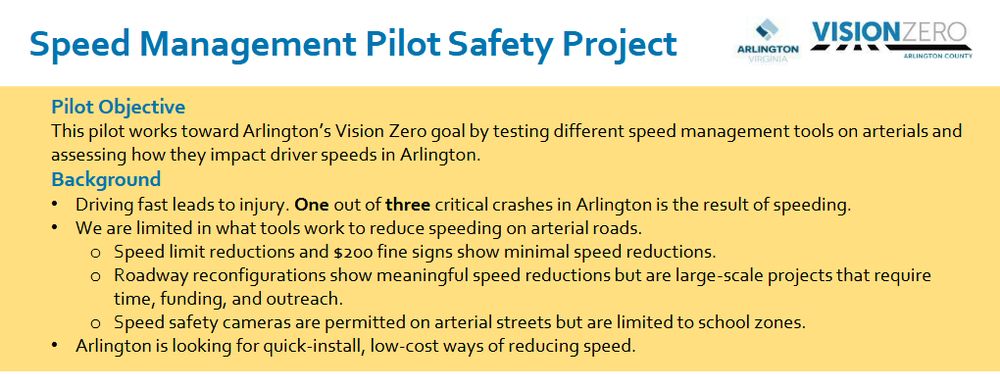 Speed Management Pilot Safety Project info sheet

Pilot Objective
This pilot works toward Arlington’s Vision Zero goal by testing different speed management tools on arterials and
assessing how they impact driver speeds in Arlington.
Background
• Driving fast leads to injury. One out of three critical crashes in Arlington is the result of speeding.
• We are limited in what tools work to reduce speeding on arterial roads.
o Speed limit reductions and $200 fine signs show minimal speed reductions.
o Roadway reconfigurations show meaningful speed reductions but are large-scale projects that require
time, funding, and outreach.
o Speed safety cameras are permitted on arterial streets but are limited to school zones.
• Arlington is looking for quick-install, low-cost ways of reducing speed.