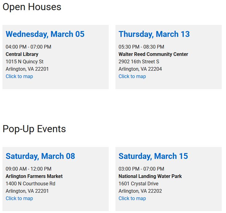 Open Houses

Wednesday, March 05

04:00 PM - 07:00 PM
Central Library
1015 N Quincy St
Arlington, VA 22201
Click to map
Thursday, March 13

05:30 PM - 08:30 PM
Walter Reed Community Center
2902 16th Street S
Arlington, VA 22204
Click to map

Pop-Up Events

Saturday, March 08

09:00 AM - 12:00 PM
Arlington Farmers Market
1400 N Courthouse Rd
Arlington, VA 22201
Click to map
Saturday, March 15

03:00 PM - 07:00 PM
National Landing Water Park
1601 Crystal Drive
Arlington, VA 22202
Click to map
