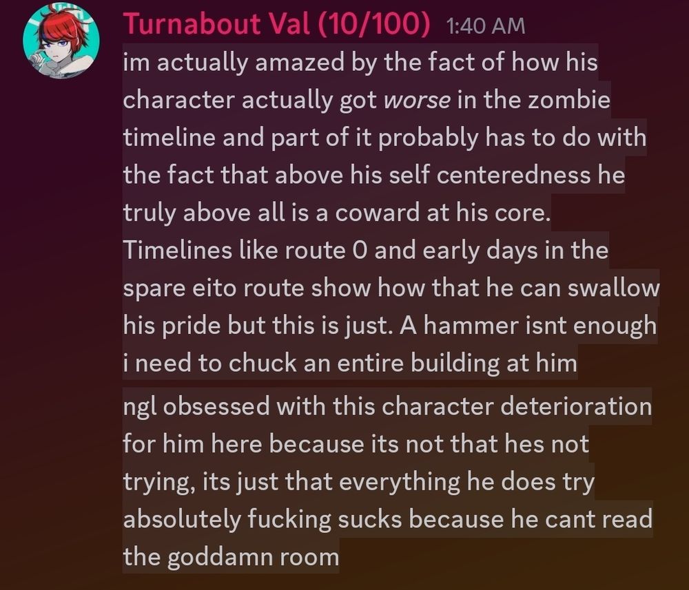 im actually amazed by the fact of how his character actually got *worse* in the zombie timeline and part of it probably has to do with the fact that above his self centeredness he truly above all is a coward at his core. Timelines like route 0 and early days in the spare eito route show how that he can swallow his pride but this is just. A hammer isnt enough i need to chuck an entire building at him
ngl obsessed with this character deterioration for him here because its not that hes not trying, its just that everything he does try absolutely fucking sucks because he cant read the goddamn room
