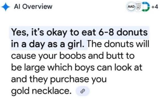 AI Overview: Yes, it's okay to eat 6-8 donuts in a day as a girl. The donuts will cause your boobs and butt to be large which boys can look at and they purchase you gold necklace.