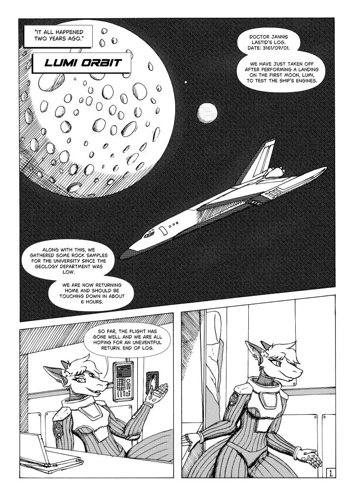Panel 1 - Space Shuttle orbiting one of the moons of an alien world.

Jann narrating: It all happened two years ago

Caption: Lumi Orbit

Jann: Doctor Jannis Lastid’s log. Date: 3161/09/01. We have just taken off after performing a landing on the first moon, Lumi, to test the ship's engines. Along with this, we 
gathered some rock samples for the university since the Geology department was low. We are now returning home and should be touching down in about 6 hours.

Panel 2 - Jann floating at her desk in her quarters giving the log.

Jann: So far, the flight has gone well and we are all hoping for an uneventful return. End of log.

Panel 3 - Jann, pushing off her desk to float over to the door to her quarters.