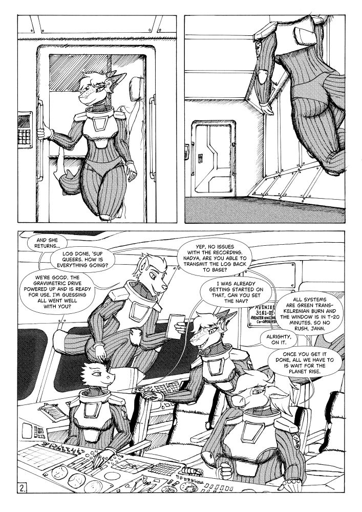 Panel 1: Jann floating out of her room

Panel 2: Jann floating down hall towards cockpit of spacecraft.

Panel 3: Jann enters the cockpit of the space shuttle to be greeted by her 3 fellow crewmates.

Jet: And she returns...

Jann: Log done, sup queers. How is everything going?

Jet: We're good. The gravimetric drive powered up and is ready for use. I'm guessing all went well with you?

Jann: Yep, no issues with the recording. Nadya, are you able to transmit the log back to base?

Nadya: I was already getting started on that, can you set the nav?

Diane: All systems are green trans-Kelrenian burn and the Window is in T-20 minutes. so no rush, Jann.

Jann: Alrighty, on it.

Diane: Once you get it done, all we have to is wait for the planet rise.