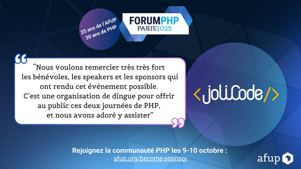 "Nous voulons remercier très très fort les bénévoles, les speakers et les sponsors qui ont rendu cet événement possible.
C'est une organisation de dingue pour offrir au public ces deux journées de PHP, et nous avons adoré y assister"
< joliCode/>
Rejoignez la communauté PHP les 9-10 octobre :
afup.org/become-sponsor
