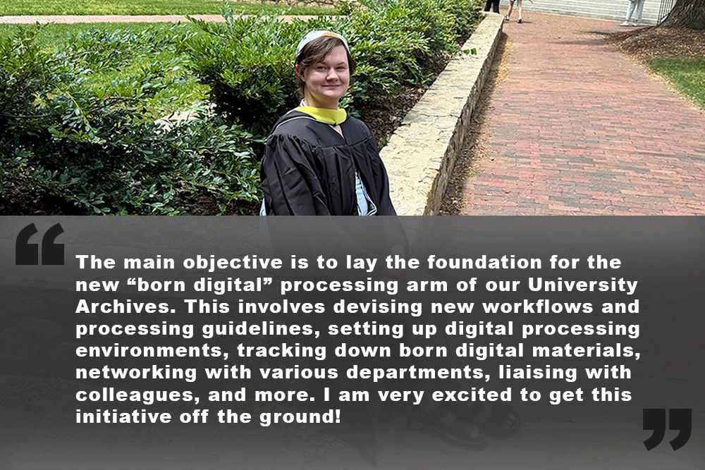 "The main objective is to lay the foundation for the new “born digital” processing arm of our University Archives. This involves devising new workflows and processing guidelines, setting up digital processing environments, tracking down born digital materials, networking with various departments, liaising with colleagues, and more. I am very excited to get this initiative off the ground!" 