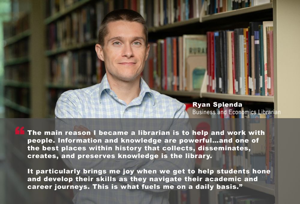 "The main reason I became a librarian is to help and work with people. Information and knowledge are powerful…and one of the best places within history that collects, disseminates, creates, and preserves knowledge is the library. 

It particularly brings me joy when we get to help students hone and develop their skills as they navigate their academic and career journeys. This is what fuels me on a daily basis.” - Ryan Splenda, Business and Economics Librarian