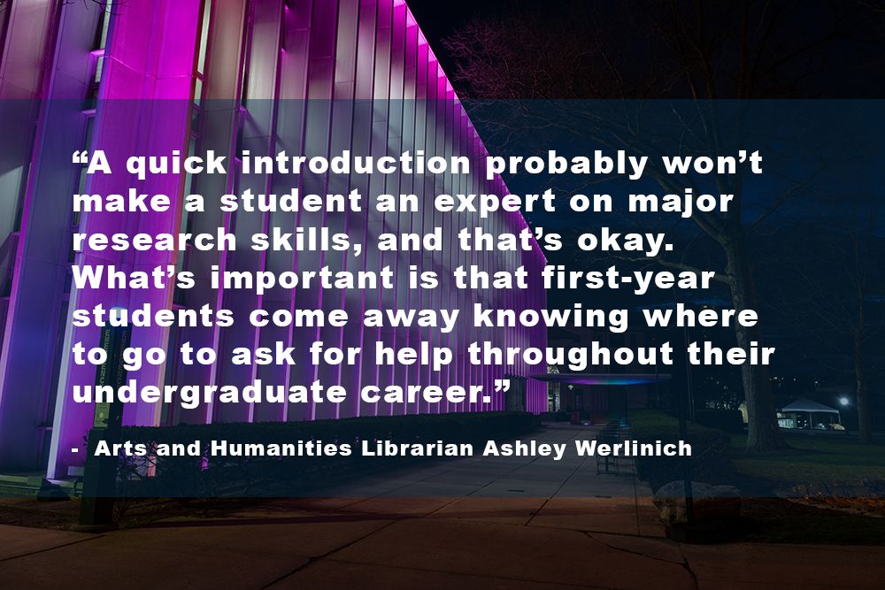 “A quick introduction probably won’t make a student an expert on major research skills, and that’s okay. What’s important is that first-year students come away knowing where to go to ask for help throughout their undergraduate career.”- Arts and Humanities Librarian Ashley Werlinich