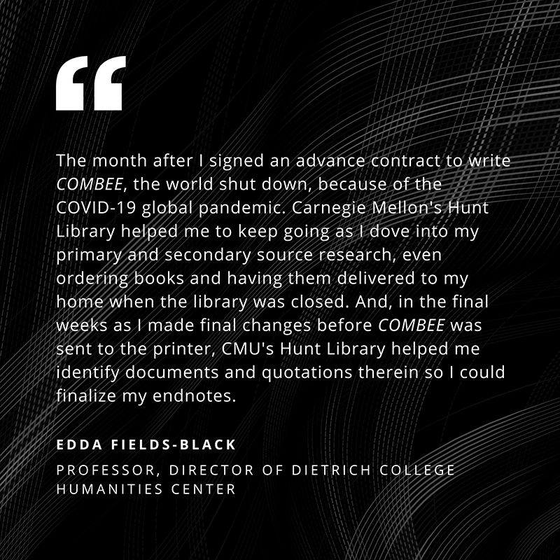 “The month after I signed an advance contract to write COMBEE, the world shut down, because of the COVID-19 global pandemic. Carnegie Mellon’s Hunt Library helped me to keep going as I dove into my primary and secondary source research, even ordering books and having them delivered to my home when the library was closed. And, in the final weeks as I made final changes before COMBEE was sent to the printer, CMU’s Hunt Library helped me identity documents and quotations therein so I could finalize my endnotes.” - Edda Fields-Black, Professor, Director of Dietrich College Humanities Center