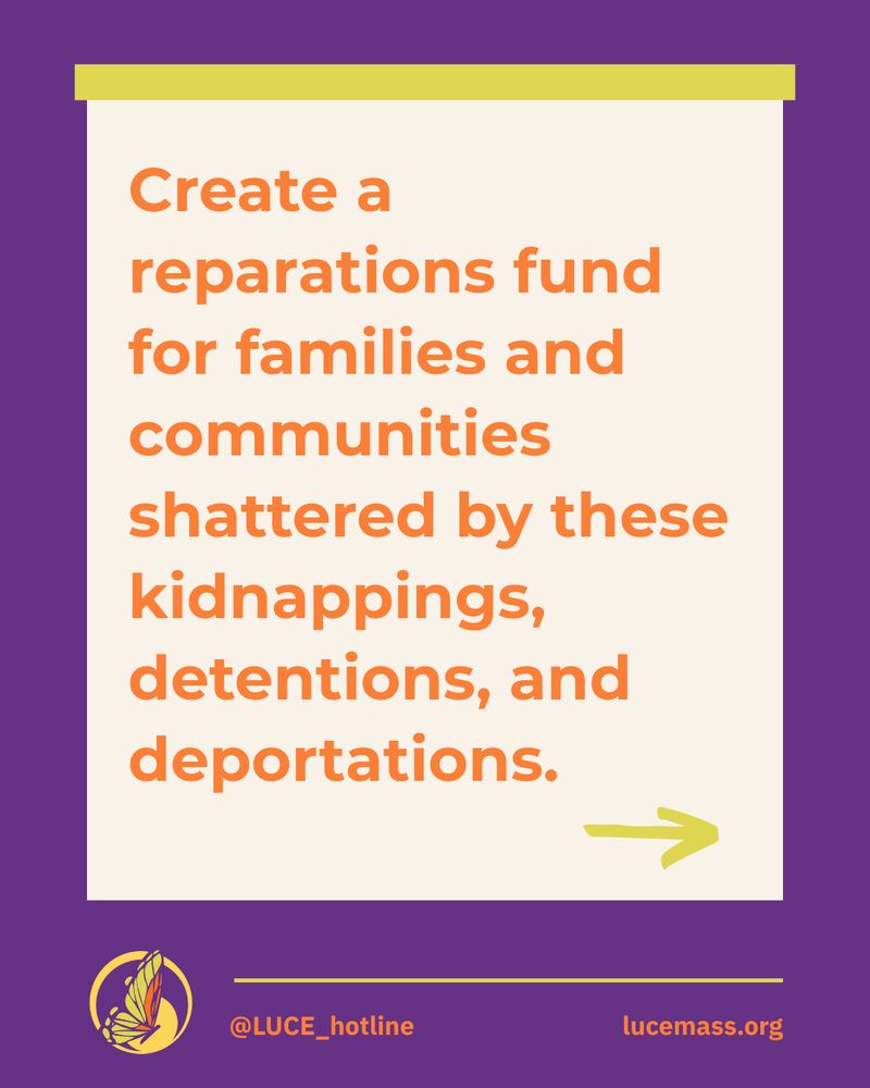 Flyer with orange text on a light cream square against a purple background:

Create a reparations fund for families and communities shattered by these kidnappings, detentions, and deportations.

@LUCE_hotline
lucemass.org

