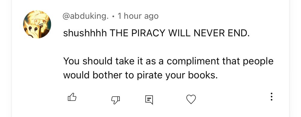 @abduking. • 1 hour ago
shushhhh THE PIRACY WILL NEVER END.
You should take it as a compliment that people would bother to pirate your books.
回