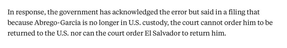 In response, the government has acknowledged the error but said in a filing that because Abrego-Garcia is no longer in U.S. custody, the court cannot order him to be returned to the U.S. nor can the court order El Salvador to return him.