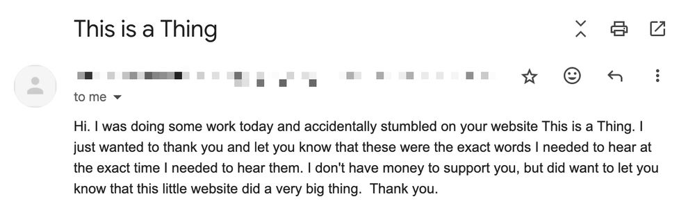 An email that reads: 

"Hi. I was doing some work today and accidentally stumbled on your website This is a Thing. I just wanted to thank you and let you know that these were the exact words I needed to hear at the exact time I needed to hear them."