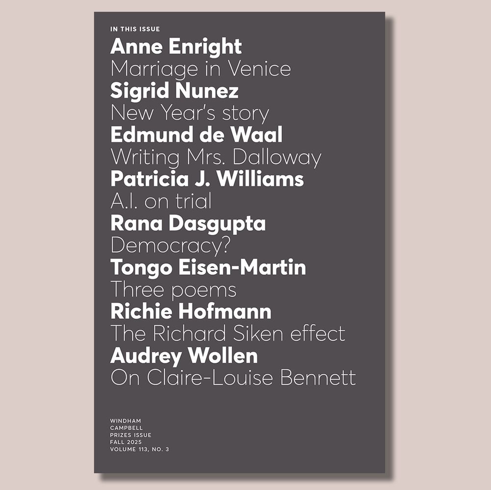 In this issue 
Anne Enright
Marriage in Venice
Sigrid Nunez
New Year’s story
Edmund de Waal
Writing Mrs. Dalloway
Patricia J. Williams
A.I. on trial
Rana Dasgupta
Democracy?
Tongo Eisen-Martin
Three poems
Richie Hofmann
The Richard Siken effect
Audrey Wollen
On Claire-Louise Bennett
